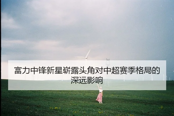 富力中锋新星崭露头角对中超赛季格局的深远影响