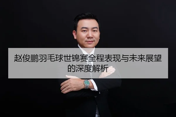 赵俊鹏羽毛球世锦赛全程表现与未来展望的深度解析